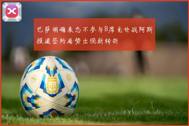 巴萨明确表态不参与B席竞价战阿斯报道签约局势出现新转折