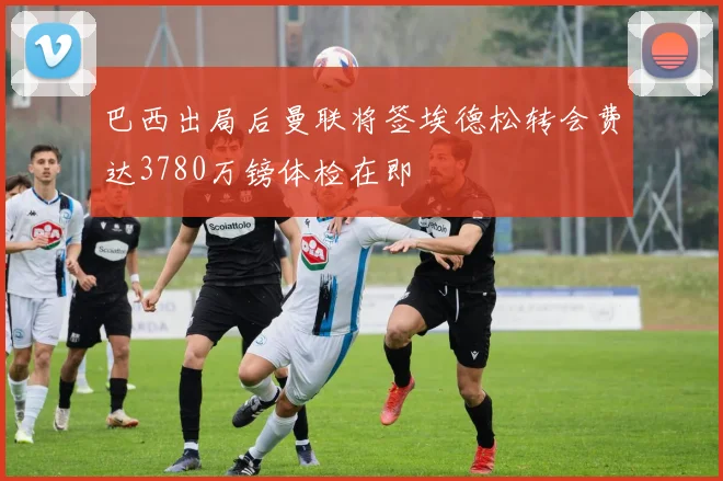 巴西出局后曼联将签埃德松转会费达3780万镑体检在即