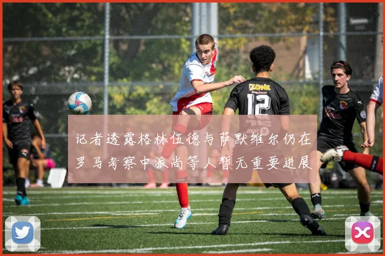记者透露格林伍德与萨默维尔仍在罗马考察中派尚等人暂无重要进展消息
