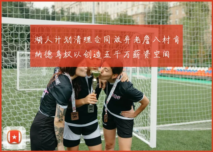湖人计划清理合同放弃老詹八村肯纳德鸟权以创造五千万薪资空间