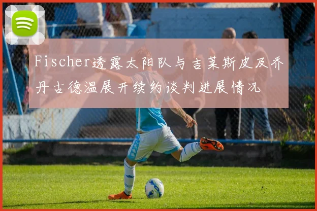 Fischer透露太阳队与吉莱斯皮及乔丹古德温展开续约谈判进展情况