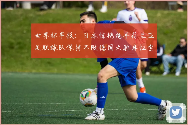世界杯早报：日本惊艳绝平荷兰亚足联球队保持不败德国大胜库拉索