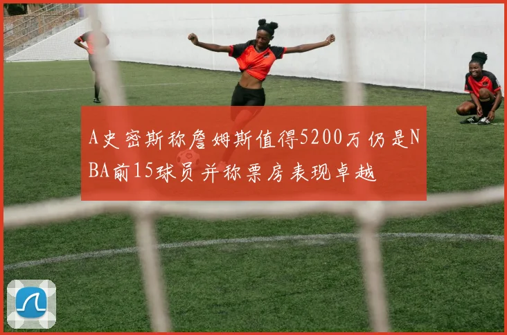 A史密斯称詹姆斯值得5200万仍是NBA前15球员并称票房表现卓越