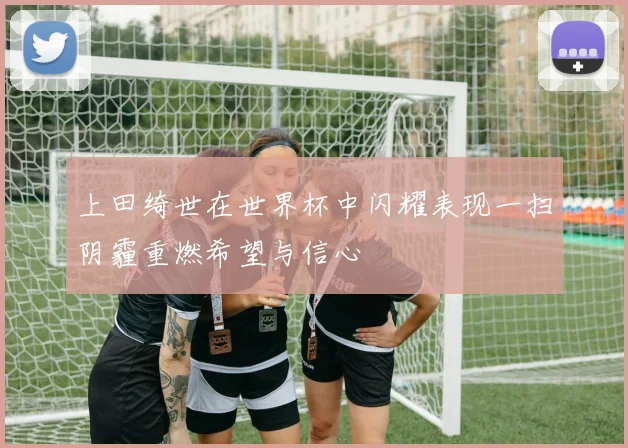 上田绮世在世界杯中闪耀表现一扫阴霾重燃希望与信心