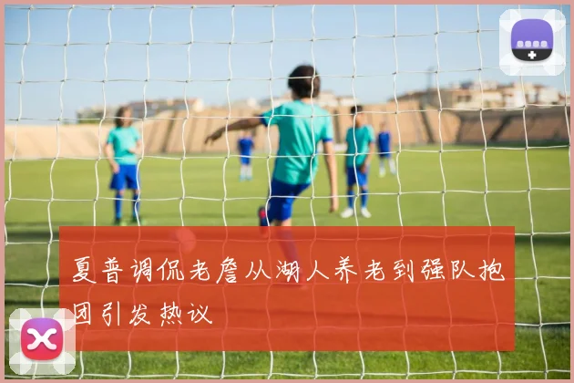 夏普调侃老詹从湖人养老到强队抱团引发热议