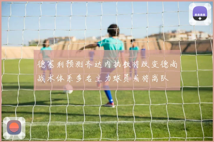 德塞利预测齐达内执教将改变德尚战术体系多名主力球员或将离队