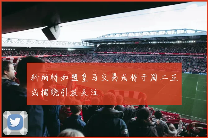 科纳特加盟皇马交易或将于周二正式揭晓引发关注