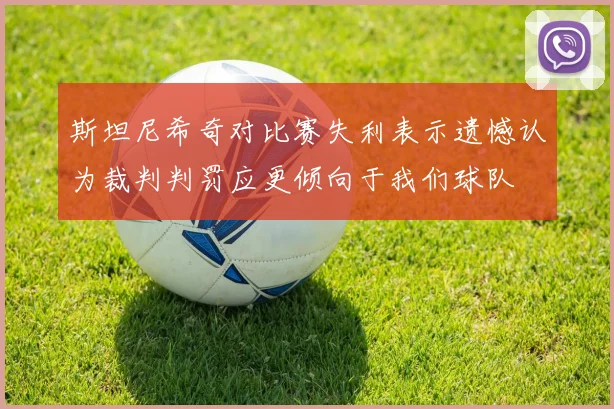 斯坦尼希奇对比赛失利表示遗憾认为裁判判罚应更倾向于我们球队